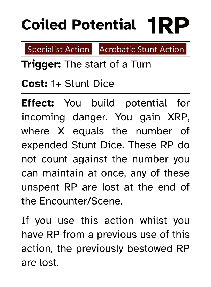 Specialist Reaction Card (Acrobatic Stunt Action) Coiled Potential RP Cost: 1RP Trigger: The start of a Turn Cost: 1+ Stunt Dice Effect: You build potential for incoming danger. You gain XRP, where X equals the number of expended Stunt Dice. These RP do not count against the number you can maintain at once, any of these unspent RP are lost at the end of the Encounter/Scene. If you use this action whilst you have RP from a previous use of this action, the previously bestowed RP are lost.